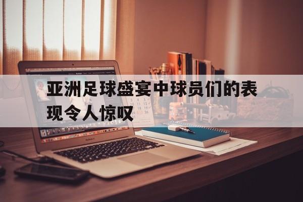 亚洲足球盛宴中球员们的表现令人惊叹