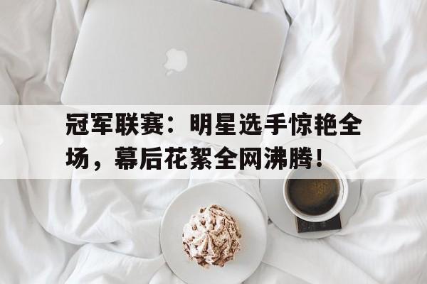 冠军联赛：明星选手惊艳全场，幕后花絮全网沸腾！