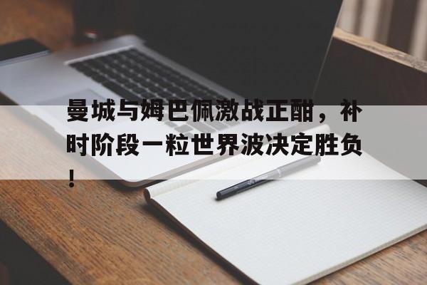 曼城与姆巴佩激战正酣，补时阶段一粒世界波决定胜负！