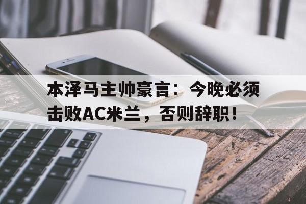 本泽马主帅豪言：今晚必须击败AC米兰，否则辞职！